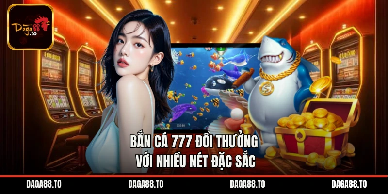 Bắn cá 777 đổi thưởng với nhiều nét đặc sắc