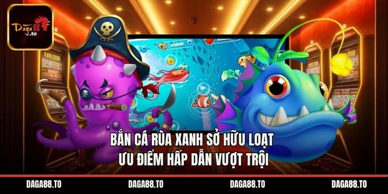 Bắn cá Rùa Xanh sở hữu loạt ưu điểm hấp dẫn vượt trội