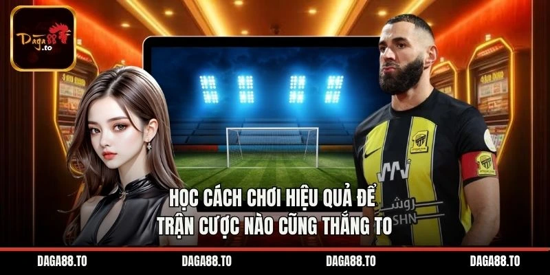 Học cách chơi hiệu quả để trận cược nào cũng thắng to